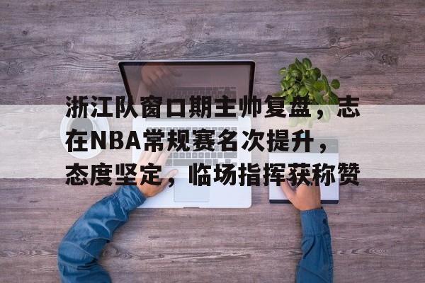 ag体育官网注册-浙江队窗口期主帅复盘，志在NBA常规赛名次提升，态度坚定，临场指挥获称赞